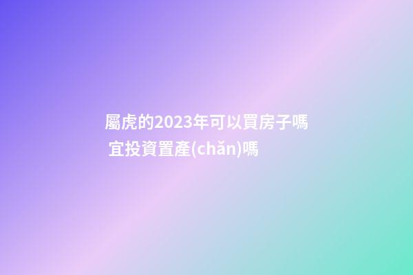 屬虎的2023年可以買房子嗎 宜投資置產(chǎn)嗎
